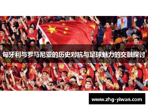 匈牙利与罗马尼亚的历史对抗与足球魅力的交融探讨