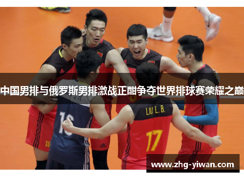 中国男排与俄罗斯男排激战正酣争夺世界排球赛荣耀之巅