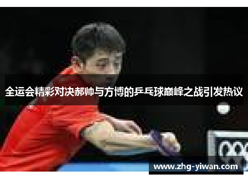 全运会精彩对决郝帅与方博的乒乓球巅峰之战引发热议