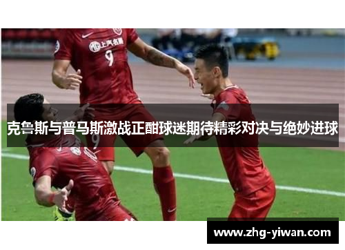 克鲁斯与普马斯激战正酣球迷期待精彩对决与绝妙进球